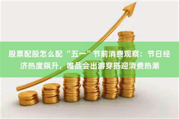 股票配股怎么配 “五一”节前消费观察：节日经济热度飙升，唯品会出游穿搭迎消费热潮