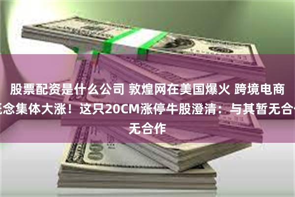 股票配资是什么公司 敦煌网在美国爆火 跨境电商概念集体大涨！这只20CM涨停牛股澄清：与其暂无合作