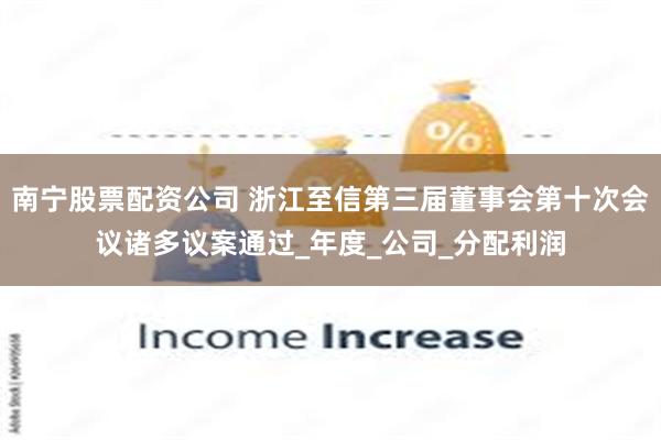 南宁股票配资公司 浙江至信第三届董事会第十次会议诸多议案通过_年度_公司_分配利润