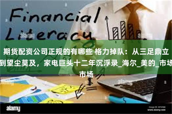 期货配资公司正规的有哪些 格力掉队：从三足鼎立到望尘莫及，家电巨头十二年沉浮录_海尔_美的_市场