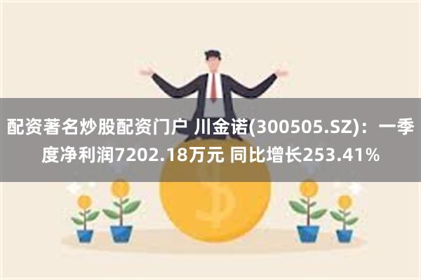 配资著名炒股配资门户 川金诺(300505.SZ)：一季度净利润7202.18万元 同比增长253.41%