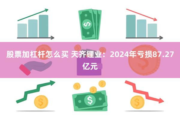 股票加杠杆怎么买 天齐锂业：2024年亏损87.27亿元