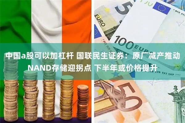 中国a股可以加杠杆 国联民生证券：原厂减产推动NAND存储迎拐点 下半年或价格提升