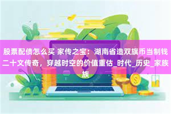 股票配债怎么买 家传之宝：湖南省造双旗币当制钱二十文传奇，穿越时空的价值重估_时代_历史_家族