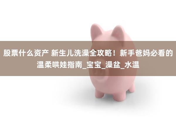 股票什么资产 新生儿洗澡全攻略！新手爸妈必看的温柔哄娃指南_宝宝_澡盆_水温