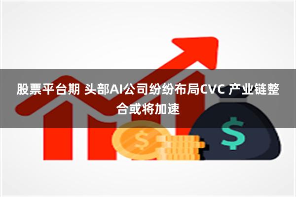 股票平台期 头部AI公司纷纷布局CVC 产业链整合或将加速