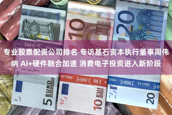 专业股票配资公司排名 专访基石资本执行董事周伟纳 AI+硬件融合加速 消费电子投资进入新阶段
