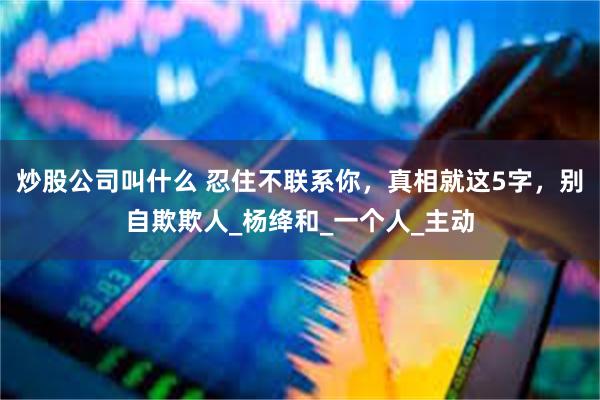 炒股公司叫什么 忍住不联系你，真相就这5字，别自欺欺人_杨绛和_一个人_主动