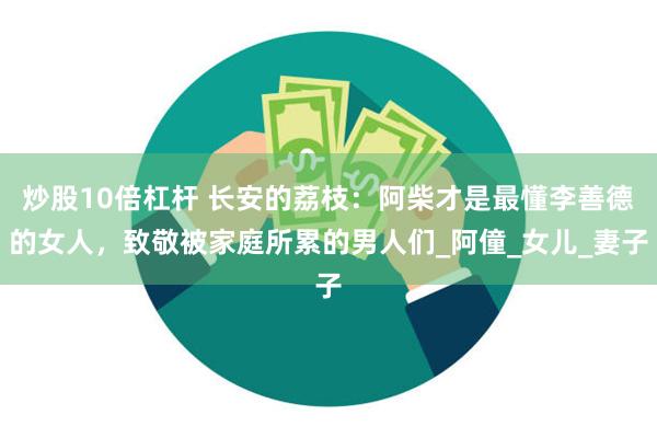 炒股10倍杠杆 长安的荔枝：阿柴才是最懂李善德的女人，致敬被家庭所累的男人们_阿僮_女儿_妻子