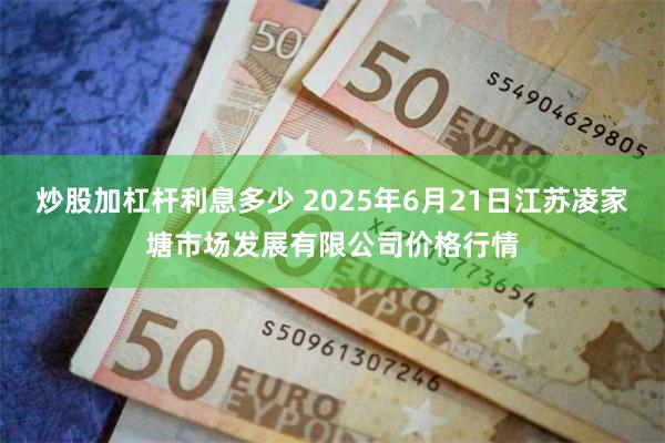 炒股加杠杆利息多少 2025年6月21日江苏凌家塘市场发展有限公司价格行情