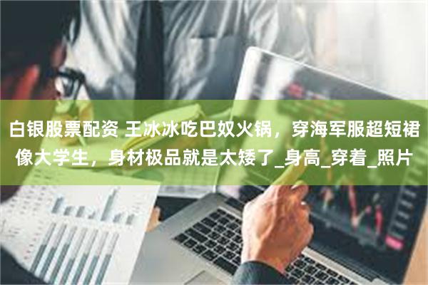 白银股票配资 王冰冰吃巴奴火锅，穿海军服超短裙像大学生，身材极品就是太矮了_身高_穿着_照片