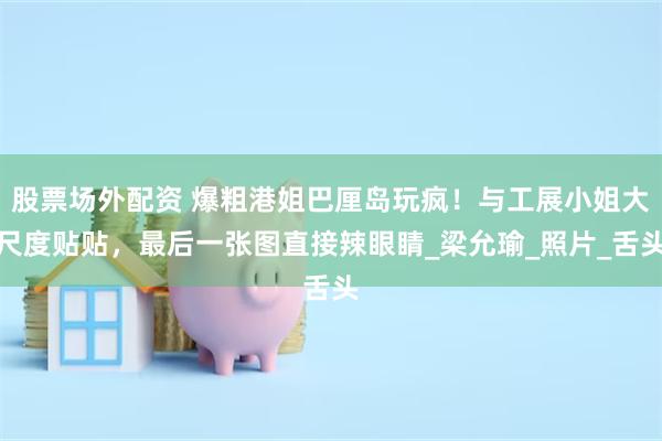 股票场外配资 爆粗港姐巴厘岛玩疯！与工展小姐大尺度贴贴，最后一张图直接辣眼睛_梁允瑜_照片_舌头