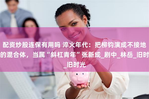 配资炒股连保有用吗 淬火年代：把柳钧演成不接地气的混合体，当属“斜杠青年”张新成_剧中_林岳_旧时光